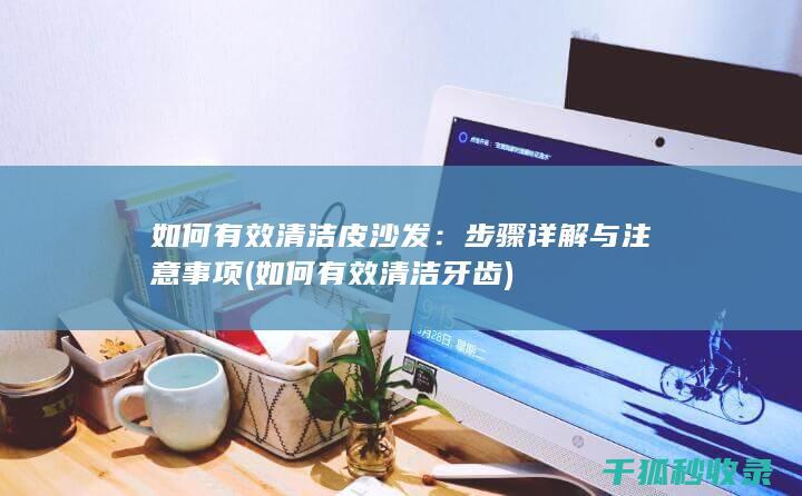 如何有效清洁皮沙发：步骤详解与注意事项 (如何有效清洁牙齿)