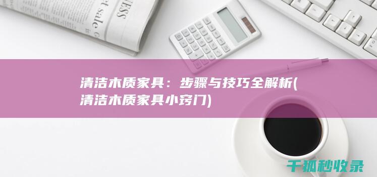 清洁木质家具：步骤与技巧全解析 (清洁木质家具小窍门)