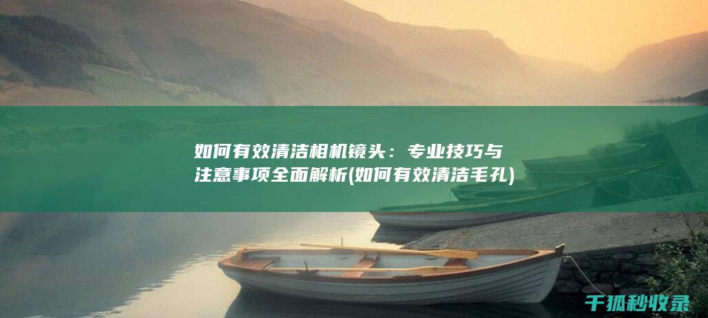如何有效清洁相机镜头：专业技巧与注意事项全面解析 (如何有效清洁毛孔)