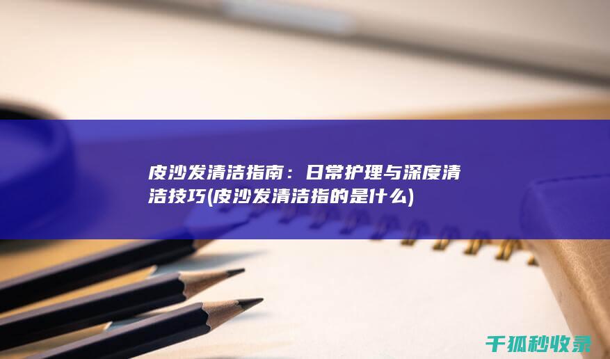 皮沙发清洁指南：日常护理与深度清洁技巧 (皮沙发清洁指的是什么)
