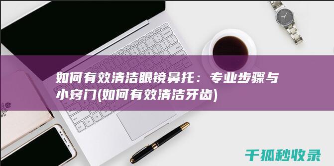 如何有效清洁眼镜鼻托：专业步骤与小窍门 (如何有效清洁牙齿)