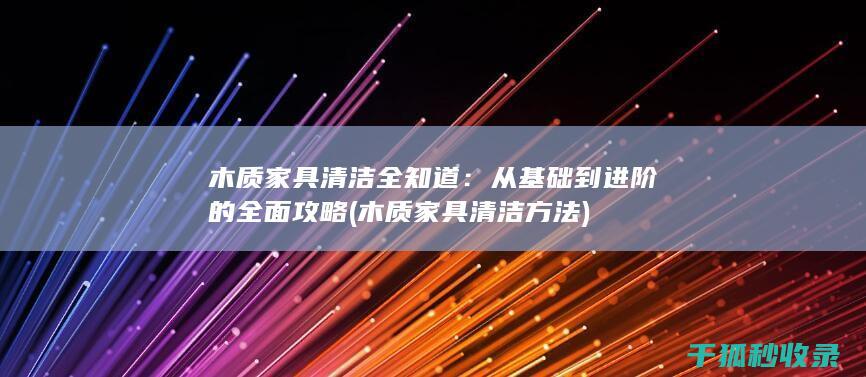 木质家具清洁全知道：从基础到进阶的全面攻略 (木质家具清洁方法)