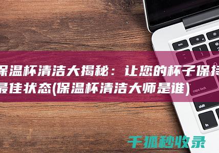 保温杯清洁大揭秘：让您的杯子保持最佳状态 (保温杯清洁大师是谁)