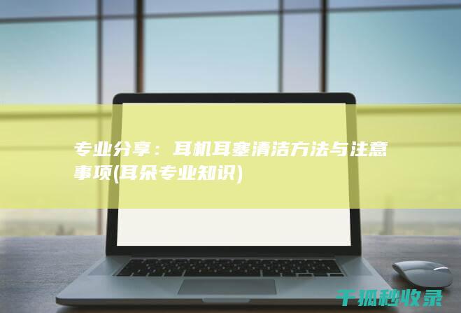 专业分享：耳机耳塞清洁方法与注意事项 (耳朵专业知识)