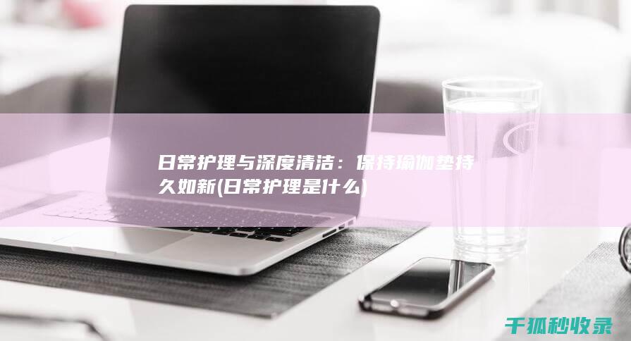 日常护理与深度清洁：保持瑜伽垫持久如新 (日常护理是什么)