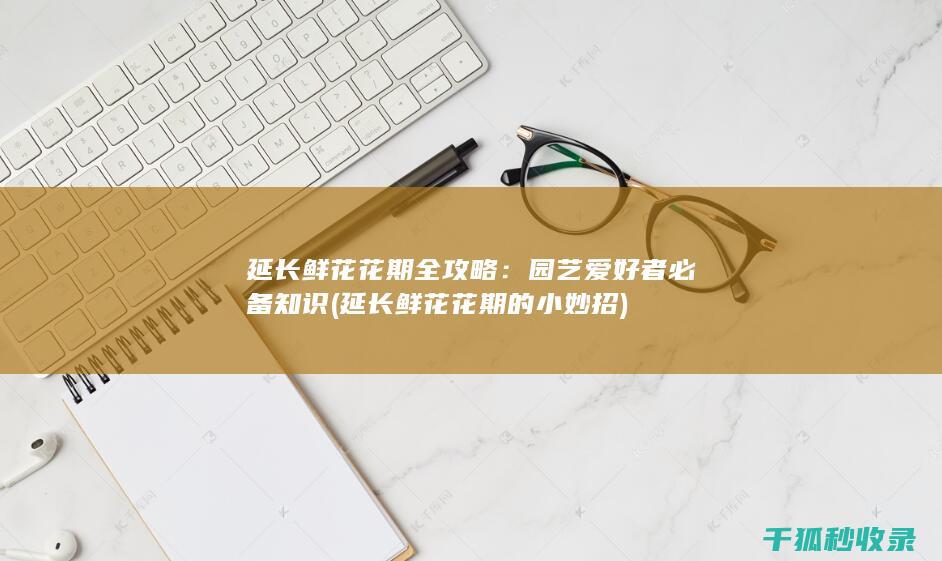 延长鲜花花期全攻略：园艺爱好者必备知识 (延长鲜花花期的小妙招)