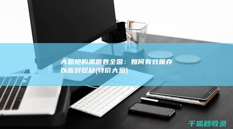 大葱抢购潮席卷全国：如何有效保存以应对短缺 (特价大葱)