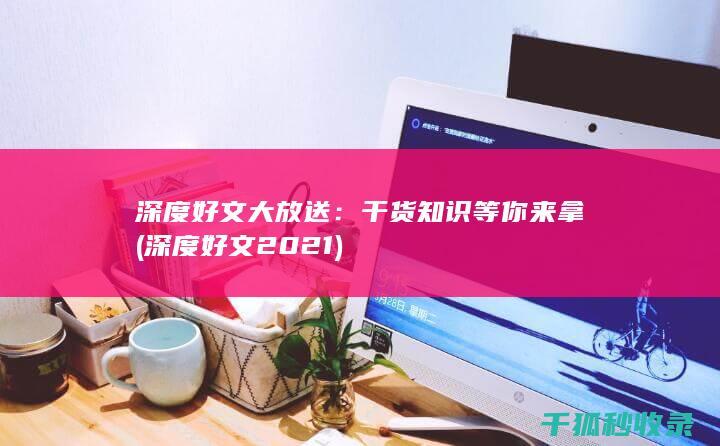深度好文大放送：干货知识等你来拿 (深度好文2021)