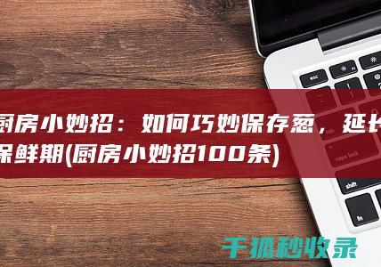厨房小妙招：如何巧妙保存葱，延长保鲜期 (厨房小妙招100条)