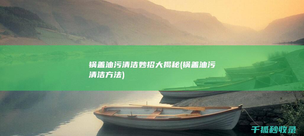 锅盖油污清洁妙招大揭秘 (锅盖油污清洁方法)