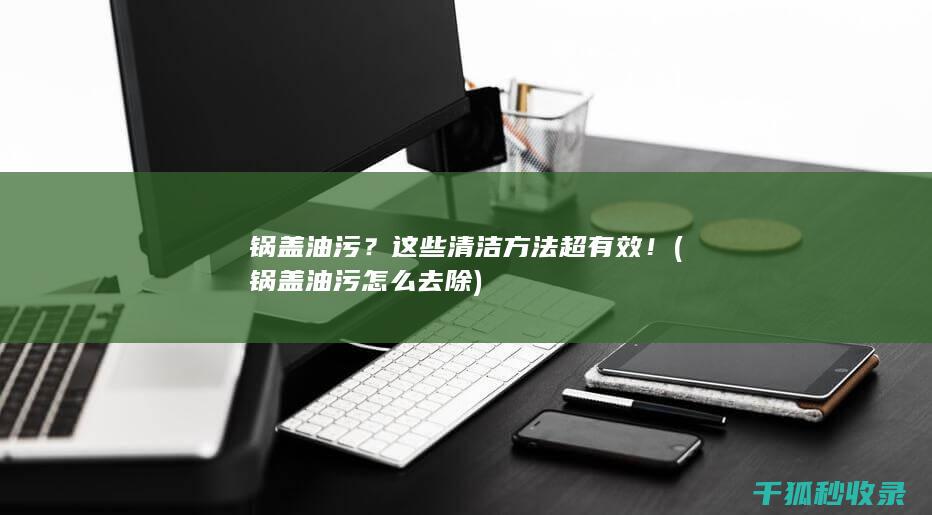 锅盖油污？这些清洁方法超有效！ (锅盖油污怎么去除)