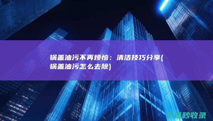 锅盖油污不再烦恼：清洁技巧分享 (锅盖油污怎么去除)