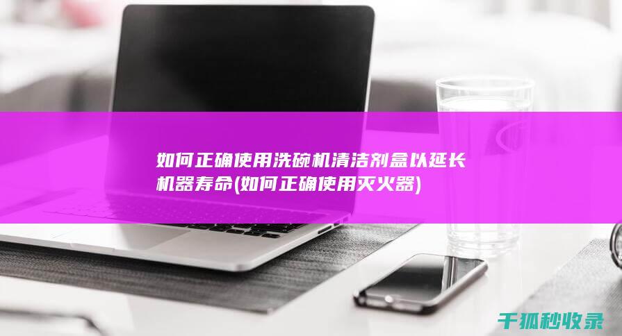 如何正确使用洗碗机清洁剂盒以延长机器寿命 (如何正确使用灭火器)