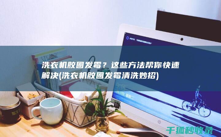 洗衣机胶圈发霉？这些方法帮你快速解决 (洗衣机胶圈发霉清洗妙招)