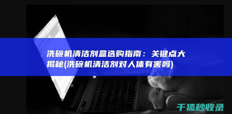 洗碗机清洁剂盒选购指南：关键点大揭秘 (洗碗机清洁剂对人体有害吗)