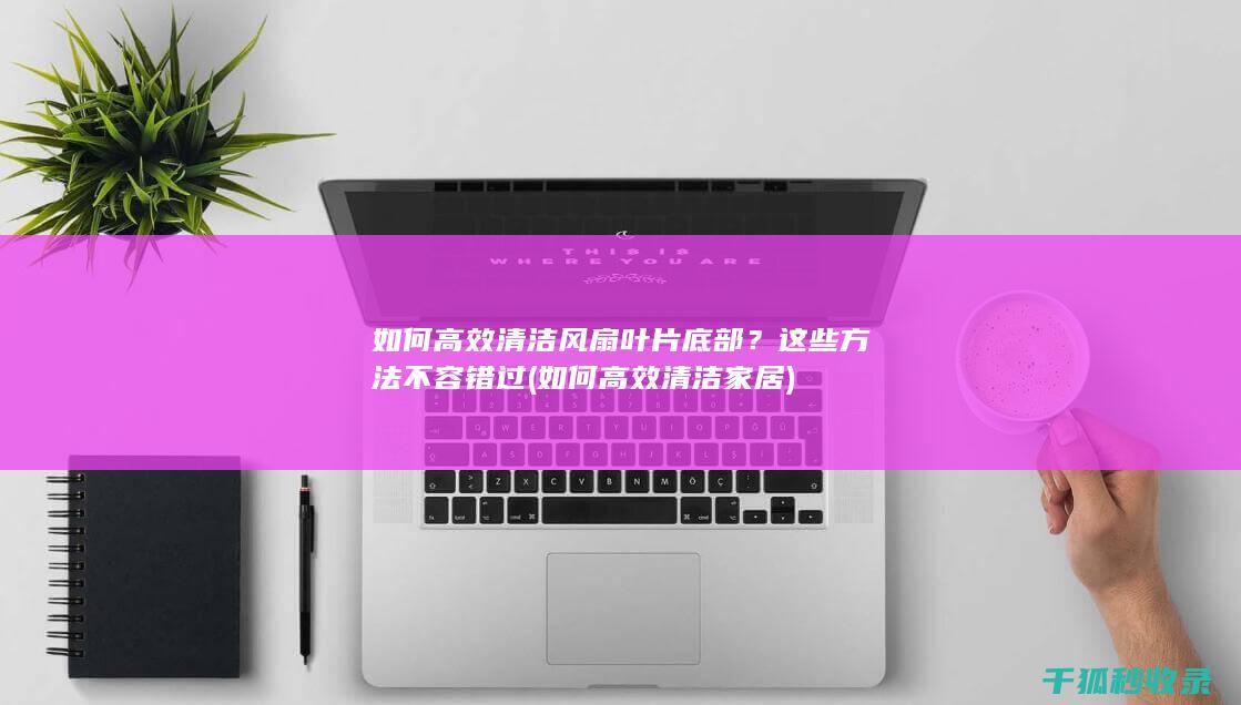 如何高效清洁风扇叶片底部？这些方法不容错过 (如何高效清洁家居)