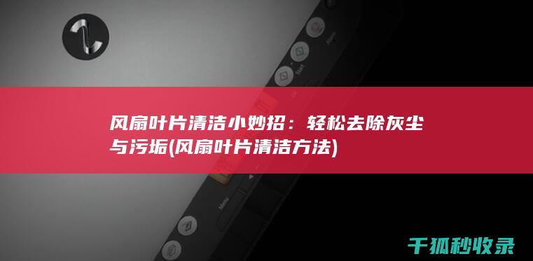 风扇叶片清洁小妙招：轻松去除灰尘与污垢 (风扇叶片清洁方法)