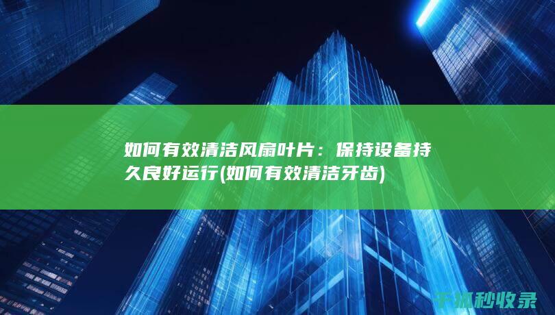 如何有效清洁风扇叶片：保持设备持久良好运行 (如何有效清洁牙齿)