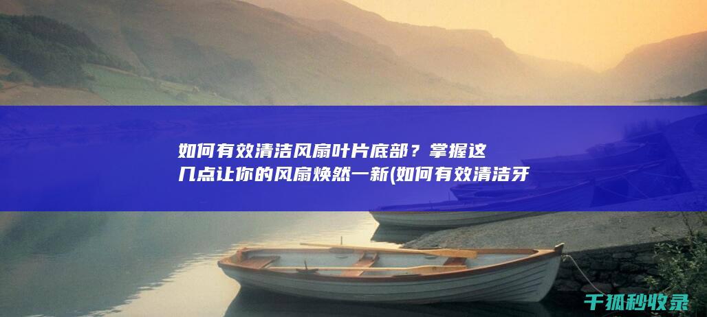 如何有效清洁风扇叶片底部？掌握这几点让你的风扇焕然一新 (如何有效清洁牙齿)