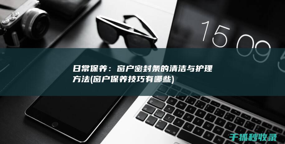 日常保养：窗户密封条的清洁与护理方法 (窗户保养技巧有哪些)