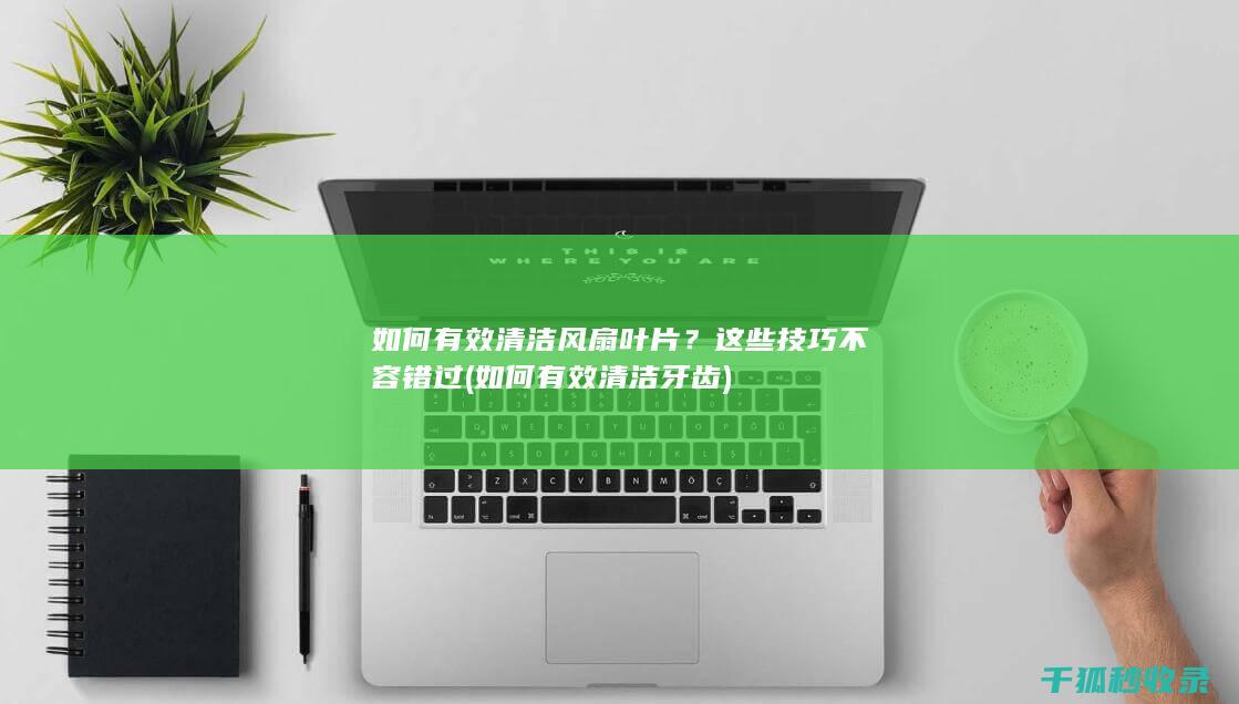如何有效清洁风扇叶片？这些技巧不容错过 (如何有效清洁牙齿)
