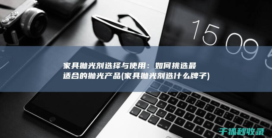 家具抛光剂选择与使用：如何挑选最适合的抛光产品 (家具抛光剂选什么牌子)