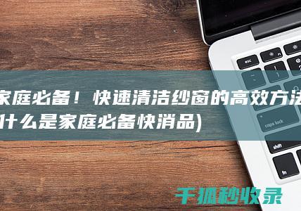 家庭必备！快速清洁纱窗的高效方法 (什么是家庭必备快消品)