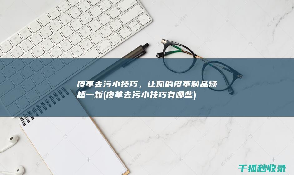 皮革去污小技巧，让你的皮革制品焕然一新 (皮革去污小技巧有哪些)