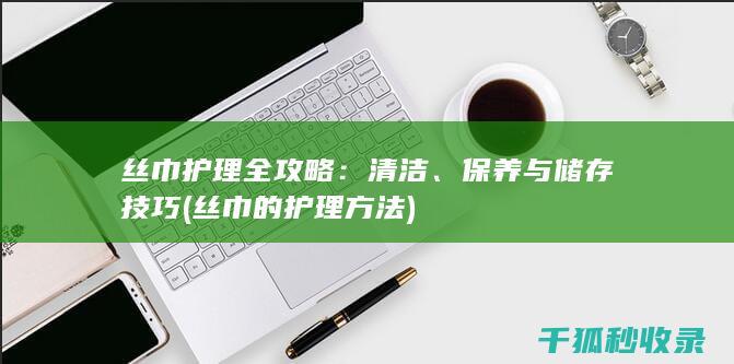 丝巾护理全攻略：清洁、保养与储存技巧 (丝巾的护理方法)
