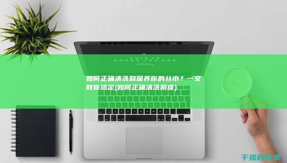 如何正确清洗和保养你的丝巾？一文教你搞定 (如何正确清洗阴痉)
