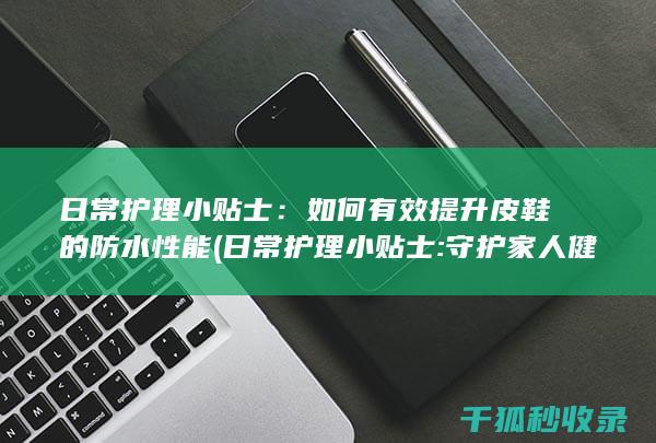 日常护理小贴士：如何有效提升皮鞋的防水性能 (日常护理小贴士:守护家人健康的必备知识)
