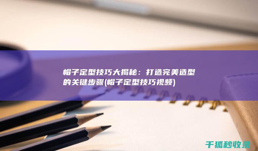 帽子定型技巧大揭秘：打造完美造型的关键步骤 (帽子定型技巧视频)