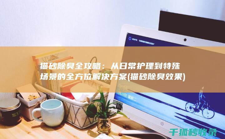 猫砂除臭全攻略：从日常护理到特殊场景的全方位解决方案 (猫砂除臭效果)