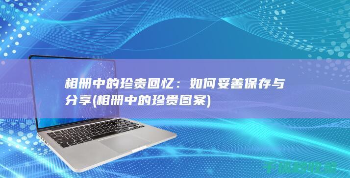 相册中的珍贵回忆：如何妥善保存与分享 (相册中的珍贵图案)