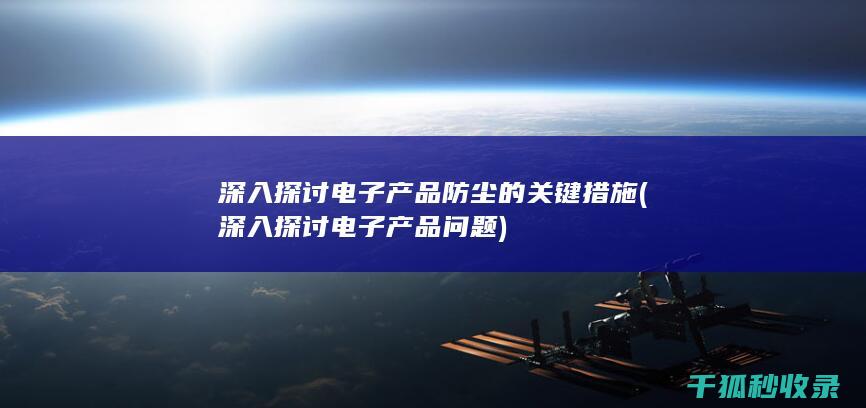 深入探讨电子产品防尘的关键措施 (深入探讨电子产品问题)