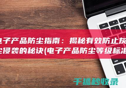 电子产品防尘指南：揭秘有效防止灰尘侵袭的秘诀 (电子产品防尘等级标准)