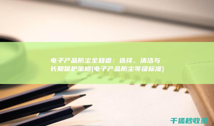 电子产品防尘全知道：选择、清洁与长期保护策略 (电子产品防尘等级标准)