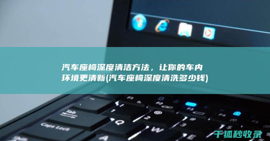 汽车座椅深度清洁方法，让你的车内环境更清新 (汽车座椅深度清洗多少钱)