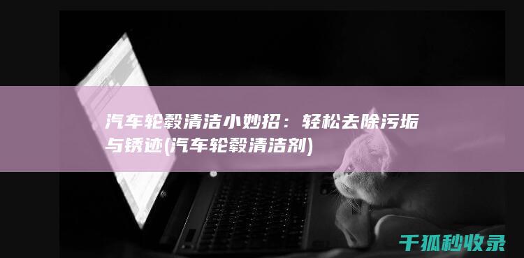汽车轮毂清洁小妙招：轻松去除污垢与锈迹 (汽车轮毂清洁剂)