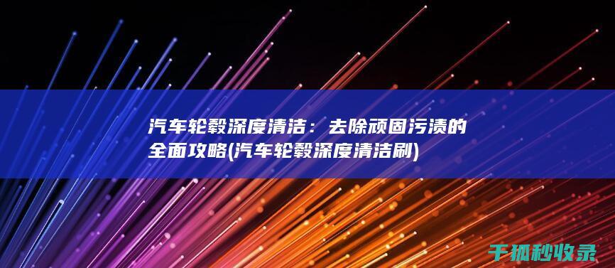 汽车轮毂深度清洁：去除顽固污渍的全面攻略 (汽车轮毂深度清洁刷)