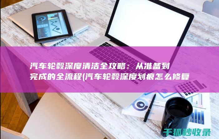 汽车轮毂深度清洁全攻略：从准备到完成的全流程 (汽车轮毂深度划痕怎么修复)