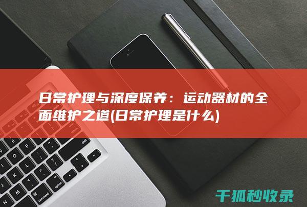 日常护理与深度保养：运动器材的全面维护之道 (日常护理是什么)