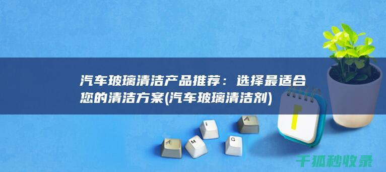 汽车玻璃清洁产品推荐：选择最适合您的清洁方案 (汽车玻璃清洁剂)