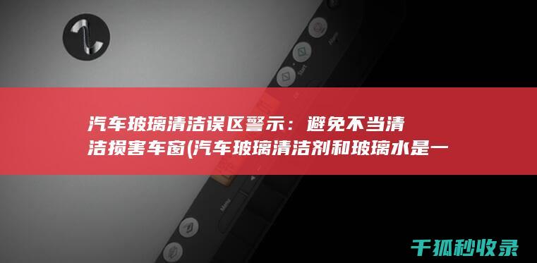 汽车玻璃清洁误区警示：避免不当清洁损害车窗 (汽车玻璃清洁剂和玻璃水是一样吗)