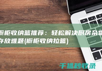 橱柜收纳篮推荐：轻松解决厨房杂物存放难题 (橱柜收纳拉篮)