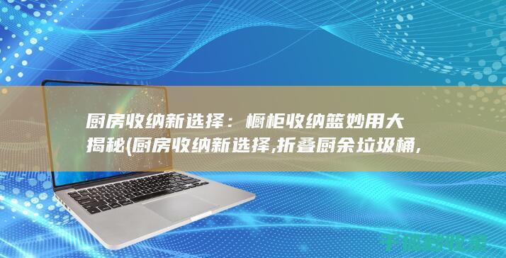 厨房收纳新选择：橱柜收纳篮妙用大揭秘 (厨房收纳新选择,折叠厨余垃圾桶,美观)