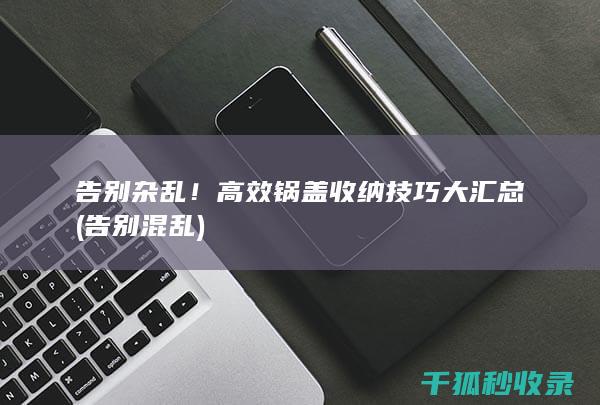 告别杂乱！高效锅盖收纳技巧大汇总 (告别混乱)