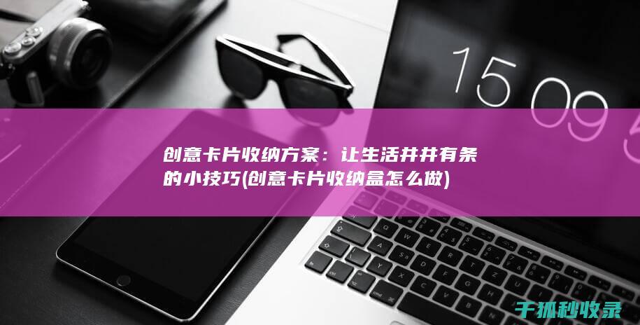 创意卡片收纳方案：让生活井井有条的小技巧 (创意卡片收纳盒怎么做)