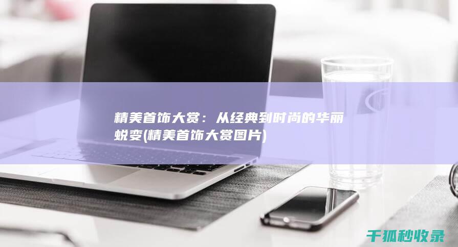精美首饰大赏：从经典到时尚的华丽蜕变 (精美首饰大赏图片)