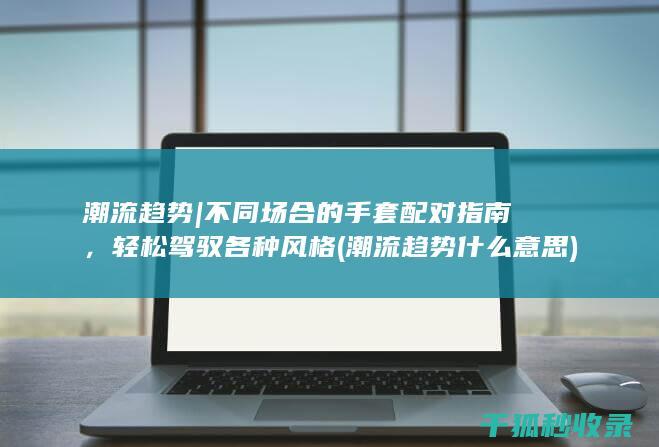 潮流趋势 | 不同场合的手套配对指南，轻松驾驭各种风格 (潮流趋势什么意思)